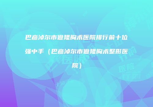巴彦淖尔市做隆胸术医院排行前十位强中手（巴彦淖尔市做隆胸术整形医院）