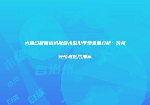 大理白族自治州提眉术整形市场全面分析：价格行情与医院推荐
