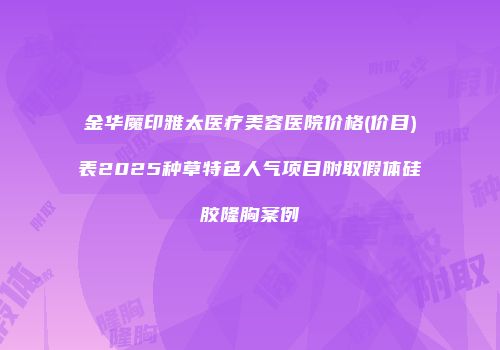 金华魔印雅太医疗美容医院价格(价目)表2025种草特色人气项目附取假体硅胶隆胸案例