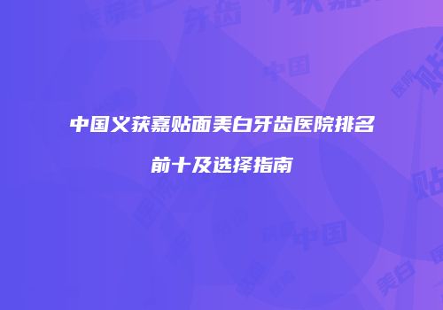 中国义获嘉贴面美白牙齿医院排名前十及选择指南