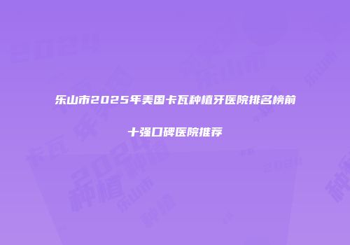 乐山市2025年美国卡瓦种植牙医院排名榜前十强口碑医院推荐