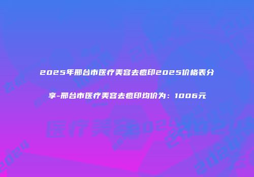 2025年邢台市医疗美容去痘印2025价格表分享-邢台市医疗美容去痘印均价为：1006元