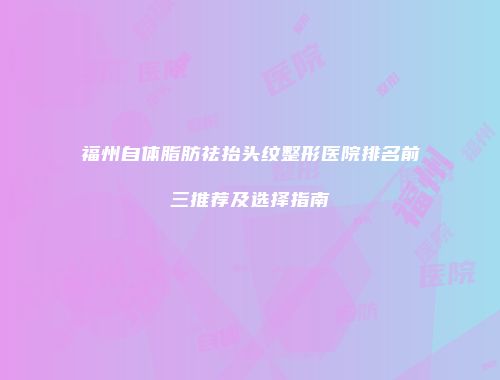 福州自体脂肪祛抬头纹整形医院排名前三推荐及选择指南