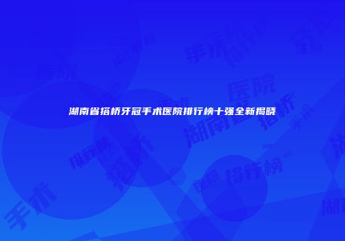 湖南省搭桥牙冠手术医院排行榜十强全新揭晓