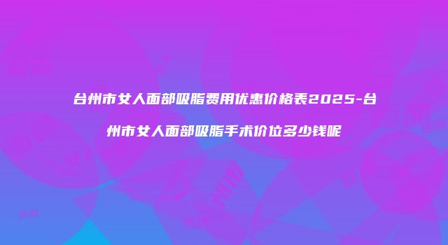 台州市女人面部吸脂费用优惠价格表2025-台州市女人面部吸脂手术价位多少钱呢