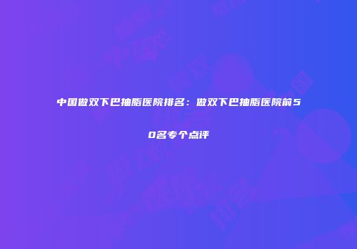 中国做双下巴抽脂医院排名：做双下巴抽脂医院前50名专个点评