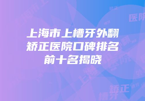 上海市上槽牙外翻矫正医院口碑排名前十名揭晓