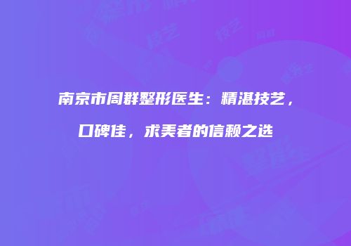 南京市周群整形医生：精湛技艺，口碑佳，求美者的信赖之选