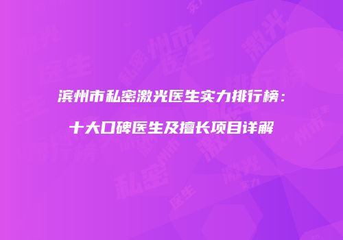 滨州市私密激光医生实力排行榜：十大口碑医生及擅长项目详解