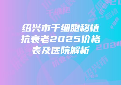 绍兴市干细胞移植抗衰老2025价格表及医院解析