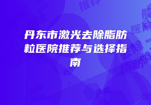 丹东市激光去除脂肪粒医院推荐与选择指南
