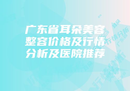 广东省耳朵美容整容价格及行情分析及医院推荐