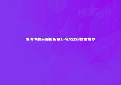 威海市眼袋整形价格行情及医院医生推荐