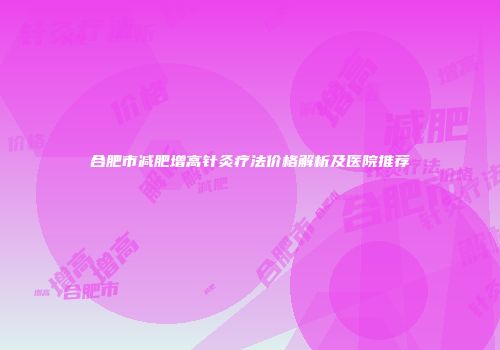 合肥市减肥增高针灸疗法价格解析及医院推荐