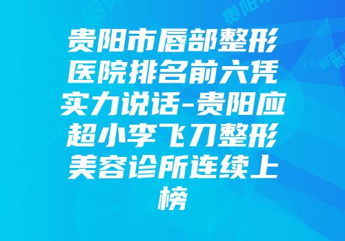 贵阳市唇部整形医院排名前六凭实力说话-贵阳应超小李飞刀整形美容诊所连续上榜