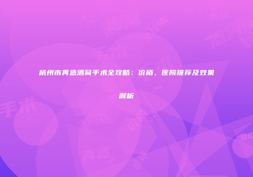 杭州市再造酒窝手术全攻略：价格、医院推荐及效果解析