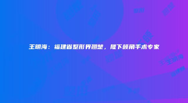 王明海：福建省整形界翘楚，隆下颌角手术专家