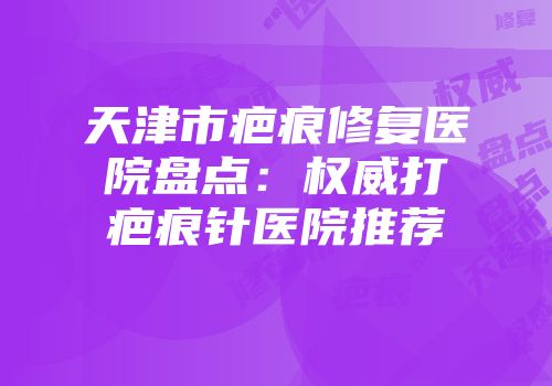 天津市疤痕修复医院盘点：权威打疤痕针医院推荐