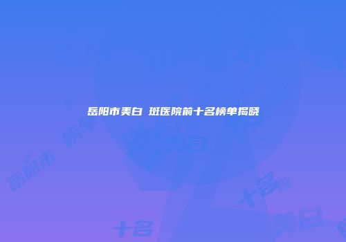 岳阳市美白袪斑医院前十名榜单揭晓