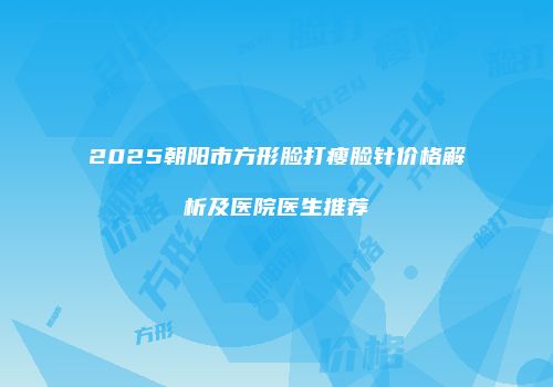 2025朝阳市方形脸打瘦脸针价格解析及医院医生推荐