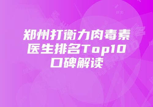 郑州打衡力肉毒素医生排名Top10口碑解读