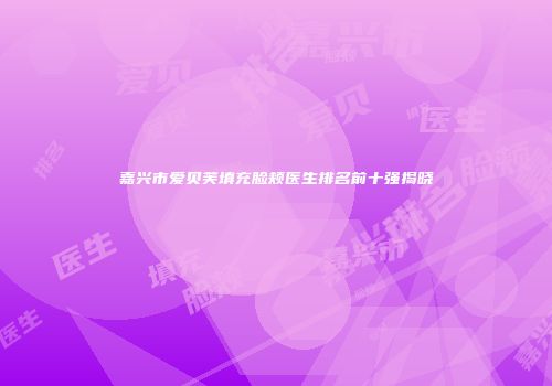 嘉兴市爱贝芙填充脸颊医生排名前十强揭晓