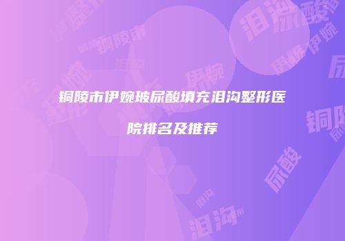 铜陵市伊婉玻尿酸填充泪沟整形医院排名及推荐