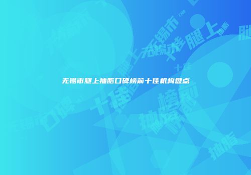 无锡市腿上抽脂口碑榜前十佳机构盘点