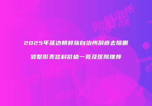 2025年延边朝鲜族自治州刮痧去除眼袋整形美容科价格一览及医院推荐