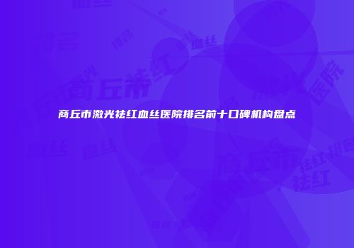 商丘市激光祛红血丝医院排名前十口碑机构盘点
