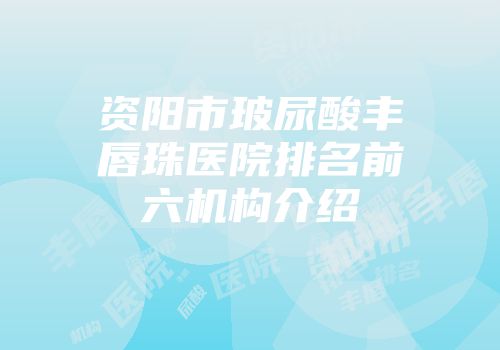 资阳市玻尿酸丰唇珠医院排名前六机构介绍