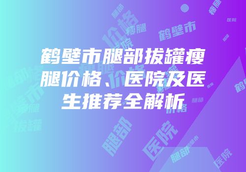 鹤壁市腿部拔罐瘦腿价格、医院及医生推荐全解析