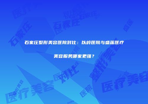 石家庄整形美容医院对比：以岭医院与盛莲医疗美容服务哪家更强？
