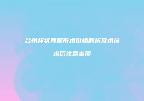 台州杯状耳整形术价格解析及术前术后注意事项