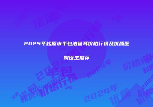 2025年松原市半包法造耳价格行情及优质医院医生推荐
