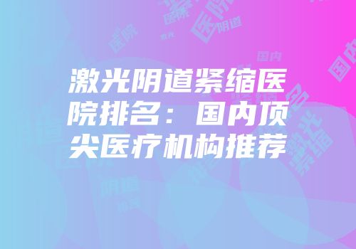 激光阴道紧缩医院排名：国内顶尖医疗机构推荐
