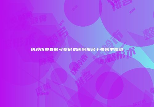 铁岭市颧骨颧弓整形术医院排名十强榜单揭晓