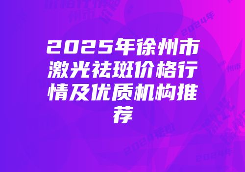 2025年徐州市激光祛斑价格行情及优质机构推荐