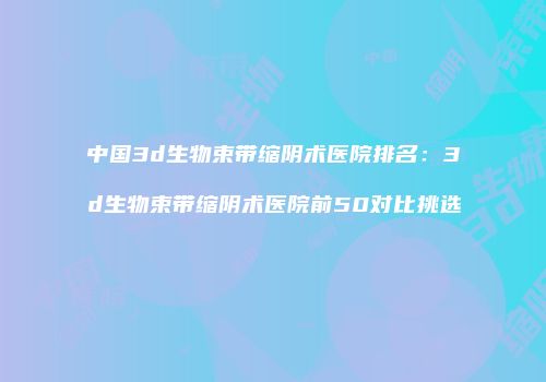 中国3d生物束带缩阴术医院排名：3d生物束带缩阴术医院前50对比挑选