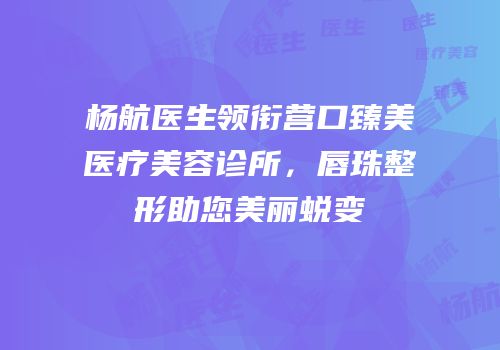杨航医生领衔营口臻美医疗美容诊所，唇珠整形助您美丽蜕变