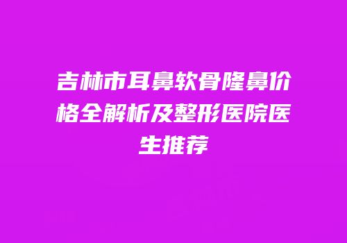 吉林市耳鼻软骨隆鼻价格全解析及整形医院医生推荐