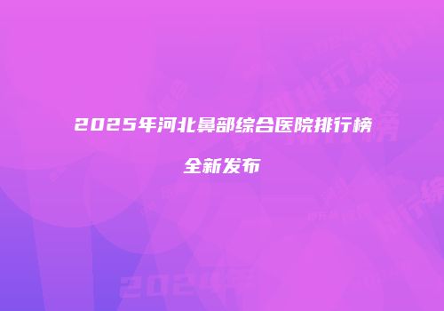 2025年河北鼻部综合医院排行榜全新发布