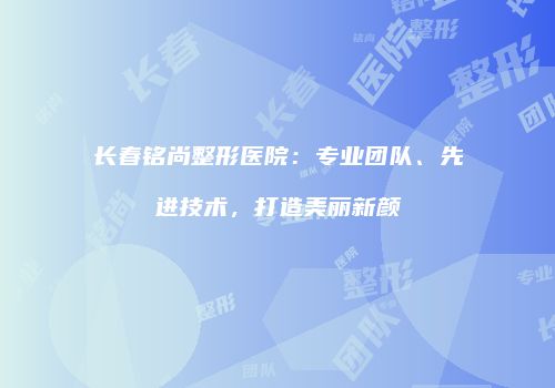 长春铭尚整形医院：专业团队、先进技术，打造美丽新颜