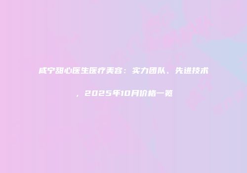 咸宁甜心医生医疗美容：实力团队、先进技术，2025年10月价格一览