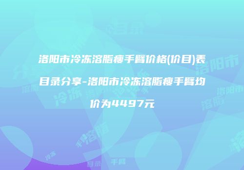 洛阳市冷冻溶脂瘦手臂价格(价目)表目录分享-洛阳市冷冻溶脂瘦手臂均价为4497元