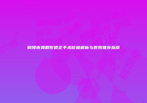 铜陵市鼻畸形矫正手术价格解析与医院推荐指南
