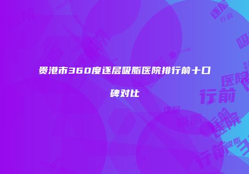 贵港市360度逐层吸脂医院排行前十口碑对比