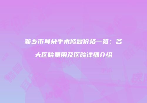 新乡市耳朵手术修复价格一览：各大医院费用及医院详细介绍