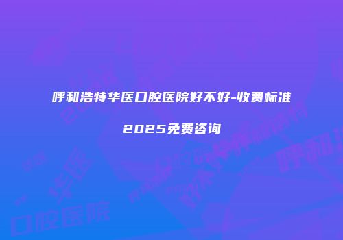 呼和浩特华医口腔医院好不好-收费标准2025免费咨询