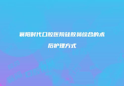 襄阳时代口腔医院硅胶鼻综合的术后护理方式